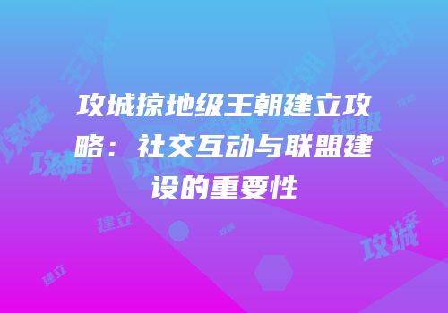 攻城掠地级王朝建立攻略:社交互动与联盟建设的重要性