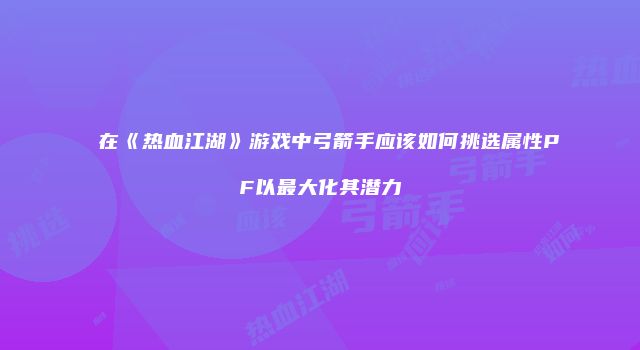 在《热血江湖》游戏中弓箭手应该如何挑选属性PF以最大化其潜力