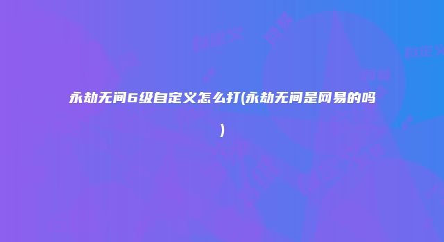 永劫无间6级自定义怎么打(永劫无间是网易的吗)