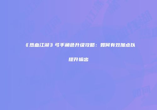 《热血江湖》弓手角色升级攻略：如何有效加点以提升输出
