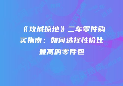 《攻城掠地》二车零件购买指南：如何选择性价比最高的零件包