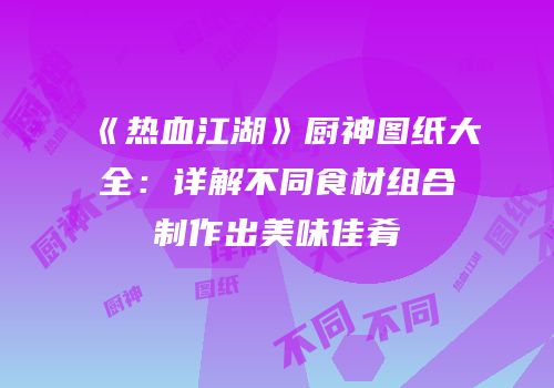 《热血江湖》厨神图纸大全：详解不同食材组合制作出美味佳肴
