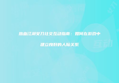 热血江湖女刀社交互动指南：如何在游戏中建立良好的人际关系