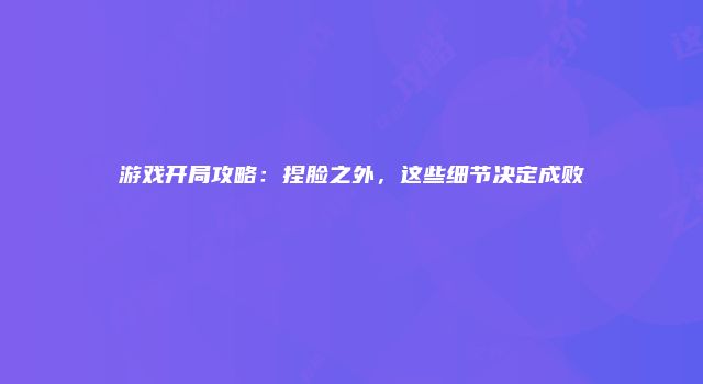 游戏开局攻略：捏脸之外，这些细节决定成败