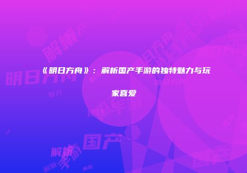 《明日方舟》：解析国产手游的独特魅力与玩家喜爱
