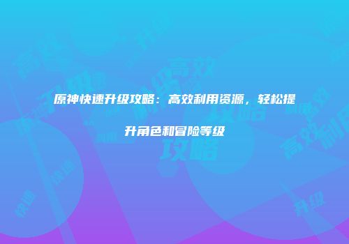 原神快速升级攻略：高效利用资源，轻松提升角色和冒险等级