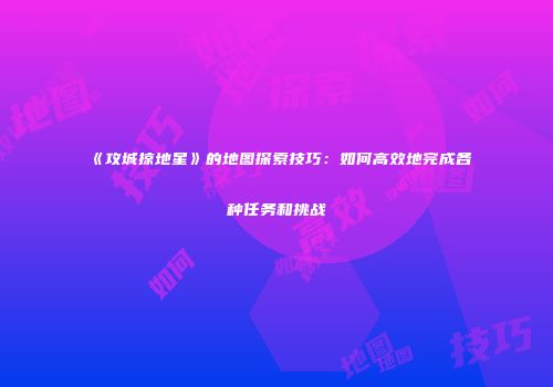 《攻城掠地星》的地图探索技巧：如何高效地完成各种任务和挑战