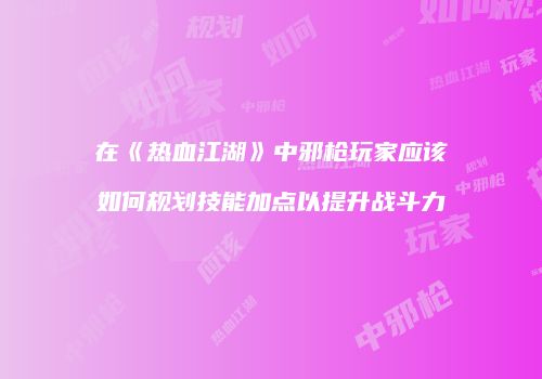 在《热血江湖》中邪枪玩家应该如何规划技能加点以提升战斗力