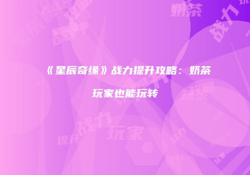 《星辰奇缘》战力提升攻略：奶茶玩家也能玩转