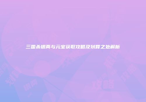 三国杀银两与元宝获取攻略及划算之处解析