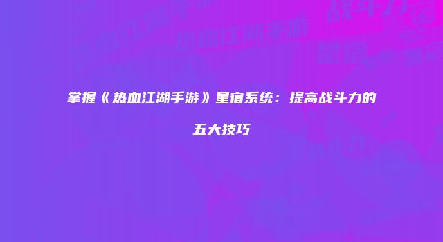 掌握《热血江湖手游》星宿系统：提高战斗力的五大技巧