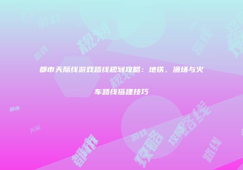 都市天际线游戏路线规划攻略：地铁、渔场与火车路线搭建技巧