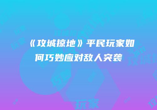 《攻城掠地》平民玩家如何巧妙应对敌人突袭