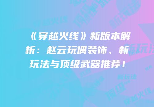 《穿越火线》新版本解析：赵云玩偶装饰、新玩法与顶级武器推荐！