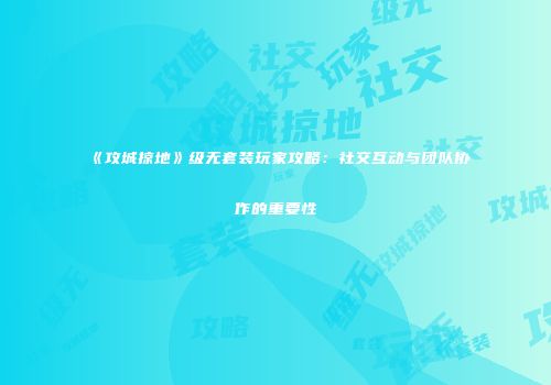 《攻城掠地》级无套装玩家攻略：社交互动与团队协作的重要性