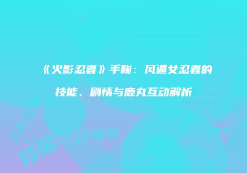 《火影忍者》手鞠：风遁女忍者的技能、剧情与鹿丸互动解析