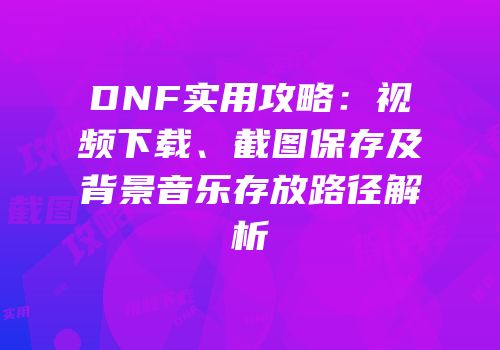 DNF实用攻略：视频下载、截图保存及背景音乐存放路径解析