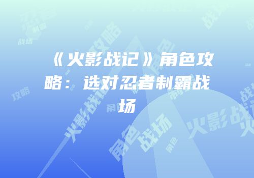 《火影战记》角色攻略：选对忍者制霸战场