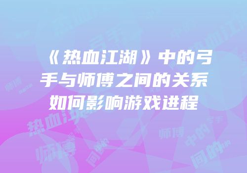 《热血江湖》中的弓手与师傅之间的关系如何影响游戏进程