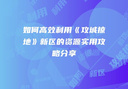 如何高效利用《攻城掠地》新区的资源实用攻略分享