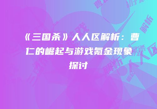 《三国杀》人人区解析：曹仁的崛起与游戏氪金现象探讨