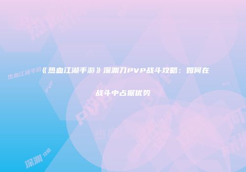 《热血江湖手游》深渊刀PVP战斗攻略：如何在战斗中占据优势