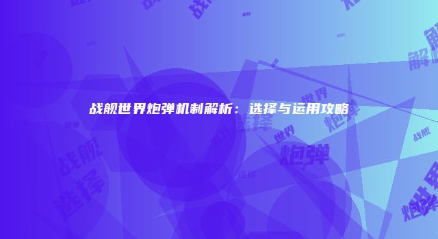 战舰世界炮弹机制解析：选择与运用攻略