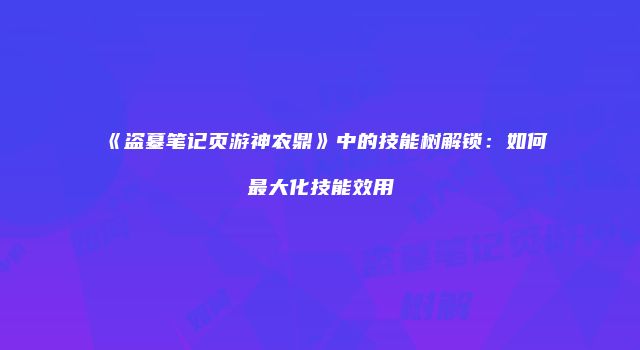 《盗墓笔记页游神农鼎》中的技能树解锁：如何最大化技能效用
