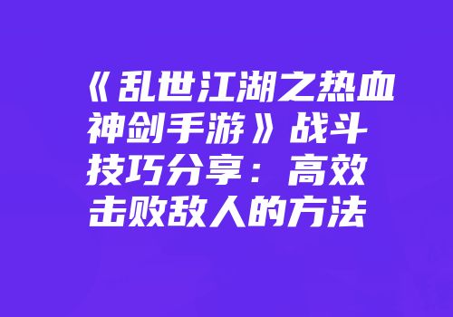 《乱世江湖之热血神剑手游》战斗技巧分享：高效击败敌人的方法