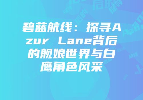 碧蓝航线：探寻Azur Lane背后的舰娘世界与白鹰角色风采