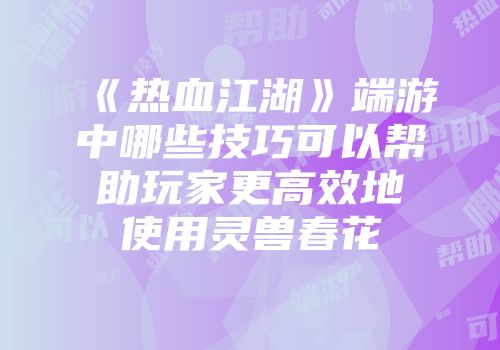 《热血江湖》端游中哪些技巧可以帮助玩家更高效地使用灵兽春花