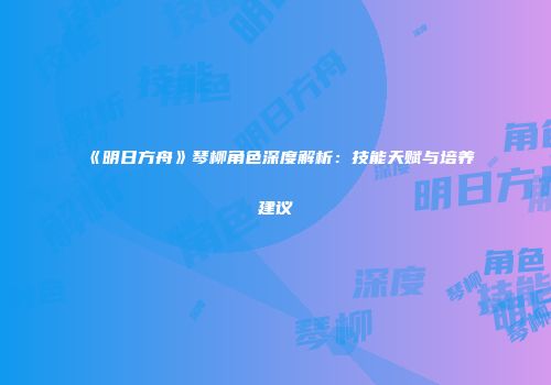 《明日方舟》琴柳角色深度解析：技能天赋与培养建议