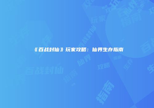 《百战封仙》玩家攻略：仙界生存指南