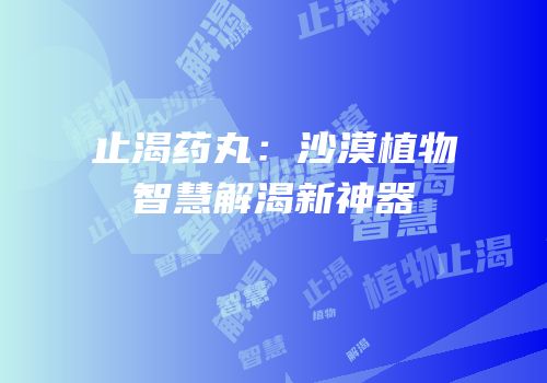 止渴药丸：沙漠植物智慧解渴新神器