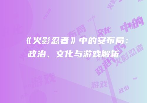 《火影忍者》中的安布局：政治、文化与游戏解析