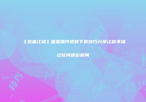 《热血江湖》直播爆炸视频下载技巧分享让你不错过任何精彩瞬间