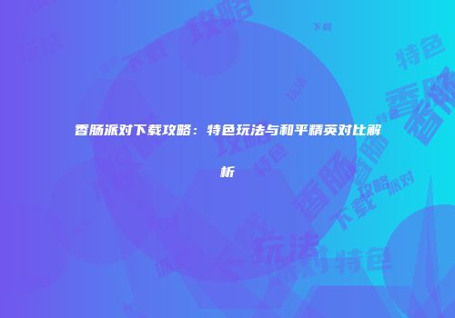 香肠派对下载攻略：特色玩法与和平精英对比解析