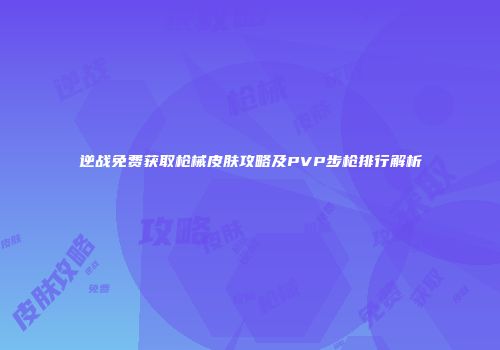 逆战免费获取枪械皮肤攻略及PVP步枪排行解析