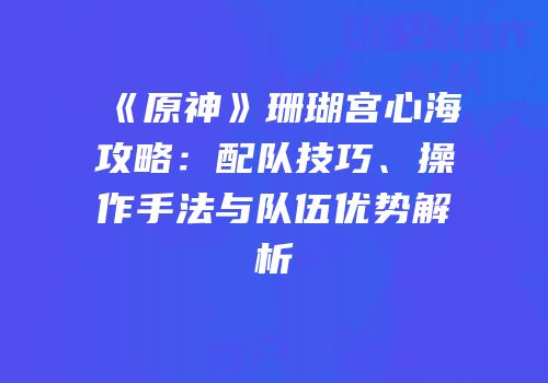 《原神》珊瑚宫心海攻略：配队技巧、操作手法与队伍优势解析
