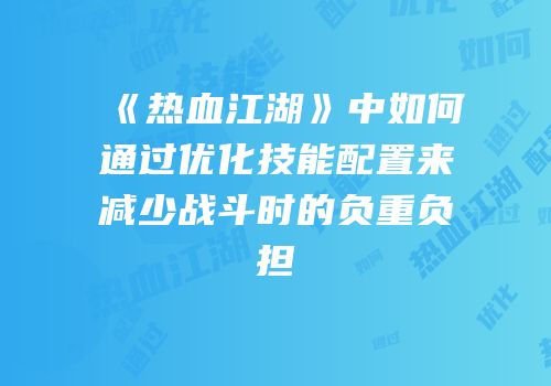 《热血江湖》中如何通过优化技能配置来减少战斗时的负重负担