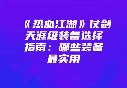 《热血江湖》仗剑天涯级装备选择指南:哪些装备最实用