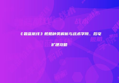《碧蓝航线》舰船种类解析与战术学院、后宅扩建攻略