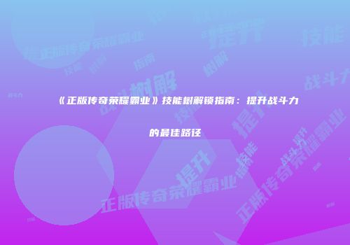 《正版传奇荣耀霸业》技能树解锁指南：提升战斗力的最佳路径
