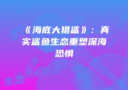 《海底大猎鲨》：真实鲨鱼生态重塑深海恐惧