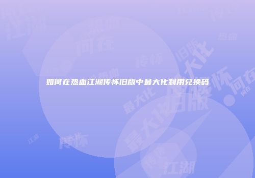 如何在热血江湖传怀旧版中最大化利用兑换码