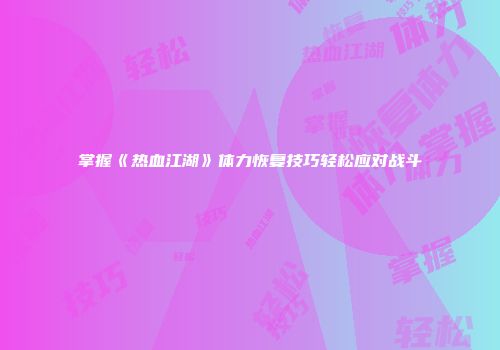 掌握《热血江湖》体力恢复技巧轻松应对战斗