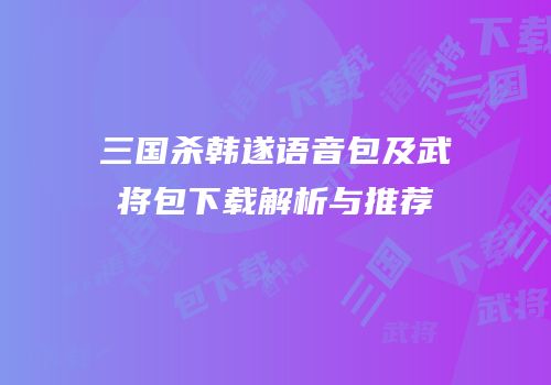 三国杀韩遂语音包及武将包下载解析与推荐
