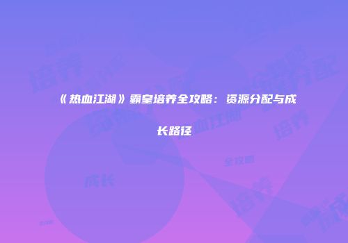 《热血江湖》霸皇培养全攻略:资源分配与成长路径