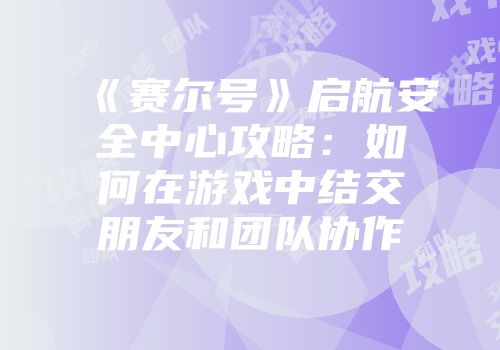 《赛尔号》启航安全中心攻略:如何在游戏中结交朋友和团队协作