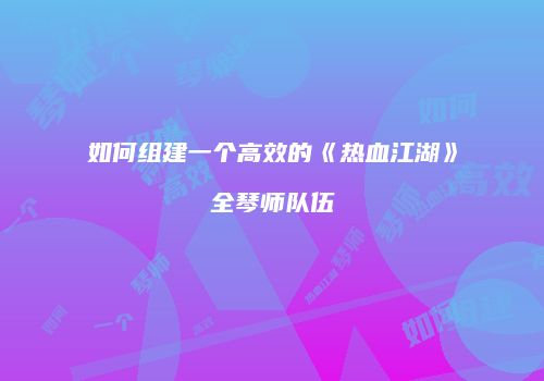 如何组建一个高效的《热血江湖》全琴师队伍
